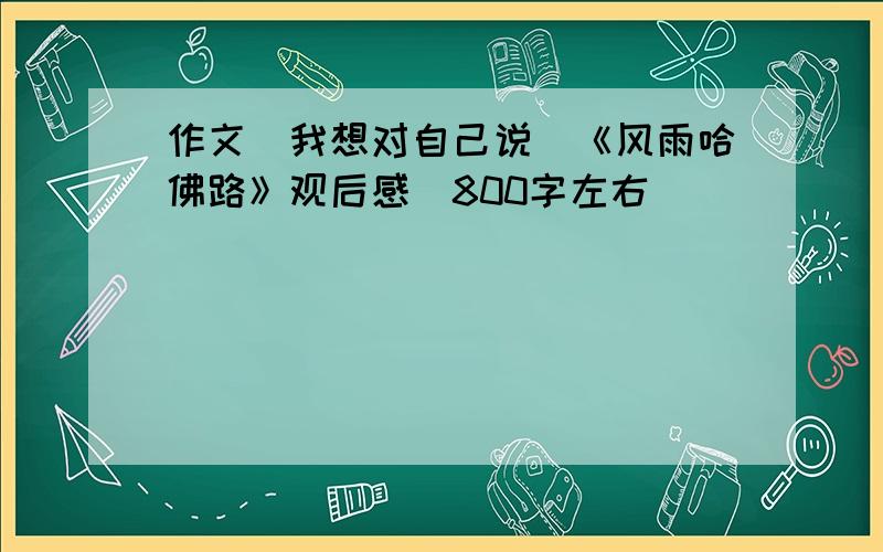 作文_我想对自己说（《风雨哈佛路》观后感）800字左右