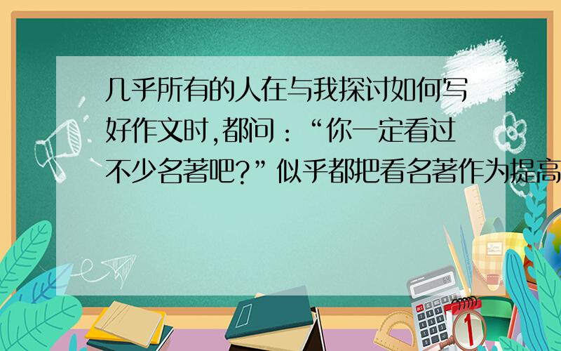 几乎所有的人在与我探讨如何写好作文时,都问：“你一定看过不少名著吧?”似乎都把看名著作为提高作文水平的第一招,而我一直信