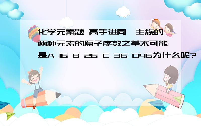 化学元素题 高手进同一主族的两种元素的原子序数之差不可能是A 16 B 26 C 36 D46为什么呢?