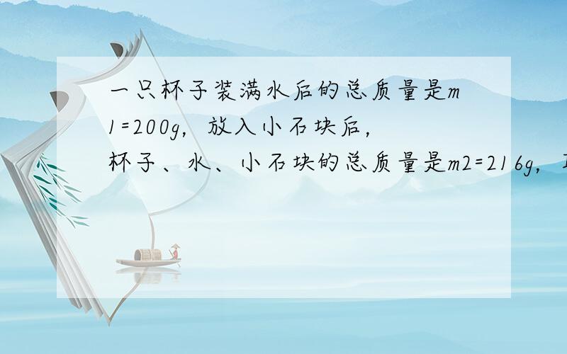 一只杯子装满水后的总质量是m1=200g，放入小石块后，杯子、水、小石块的总质量是m2=216g，取出石块后，剩余的水和