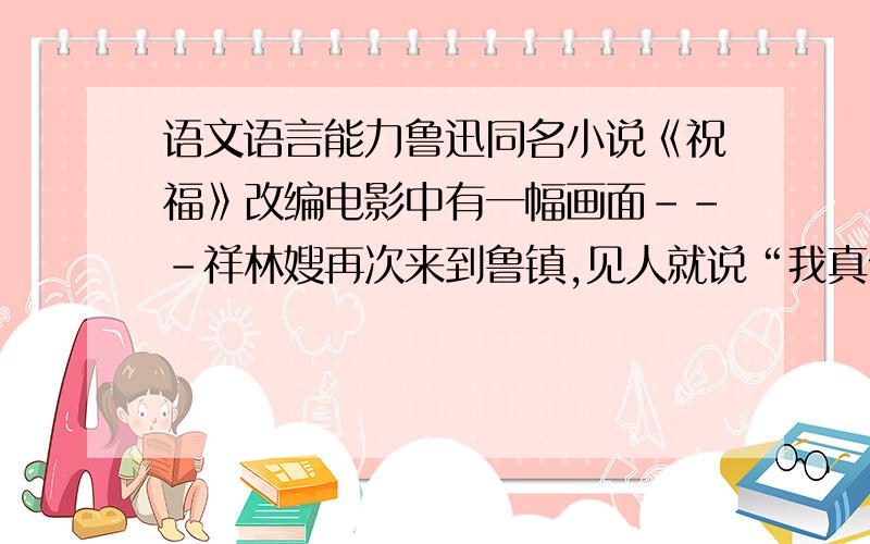 语文语言能力鲁迅同名小说《祝福》改编电影中有一幅画面---祥林嫂再次来到鲁镇,见人就说“我真傻,真的.”,大家围拢着聆听