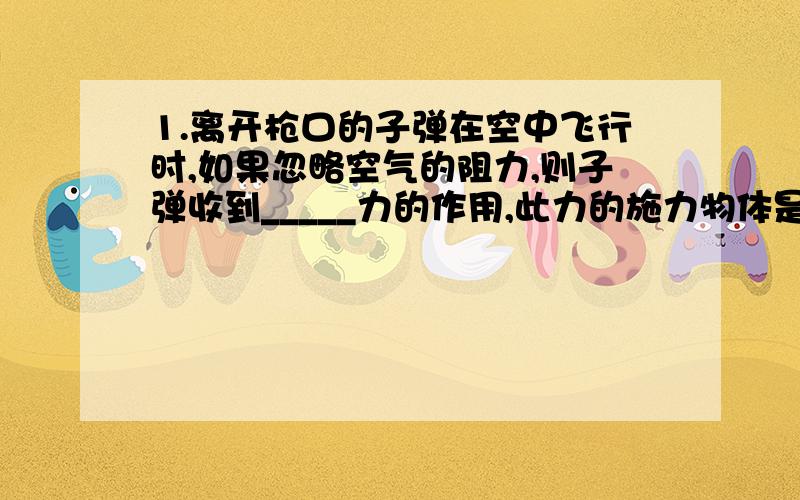 1.离开枪口的子弹在空中飞行时,如果忽略空气的阻力,则子弹收到_____力的作用,此力的施力物体是______.