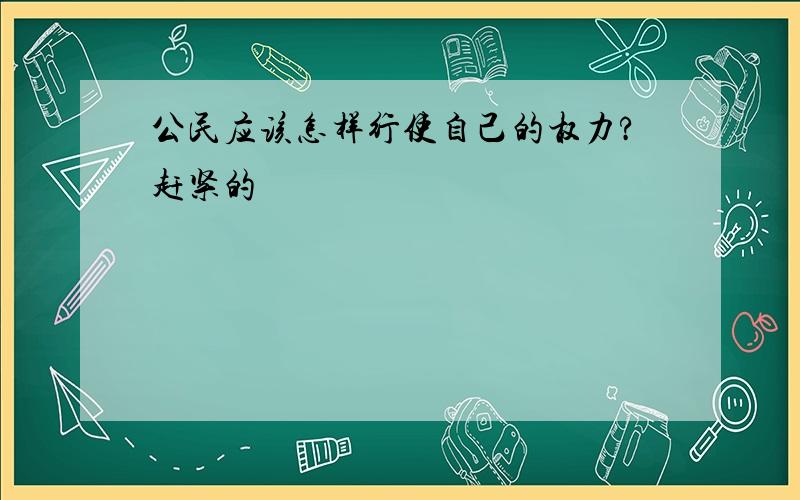 公民应该怎样行使自己的权力?赶紧的