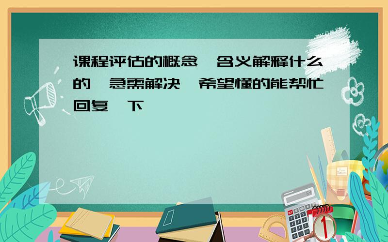 课程评估的概念、含义解释什么的,急需解决,希望懂的能帮忙回复一下