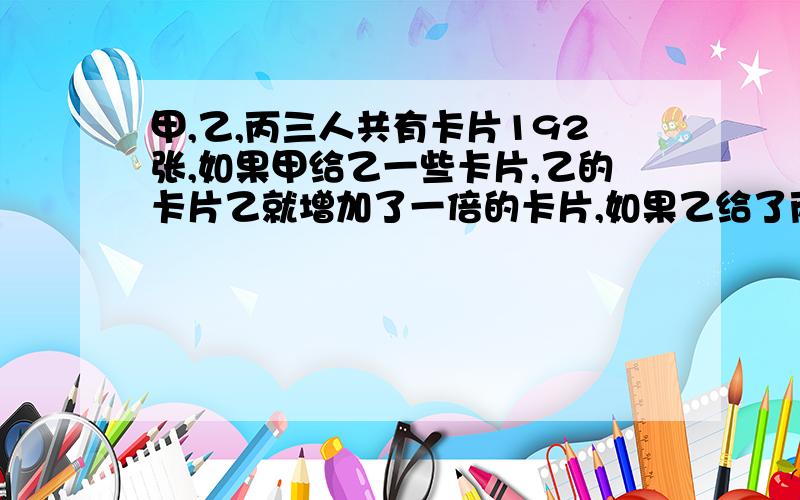 甲,乙,丙三人共有卡片192张,如果甲给乙一些卡片,乙的卡片乙就增加了一倍的卡片,如果乙给了丙一些卡片,那丙的卡片就增加