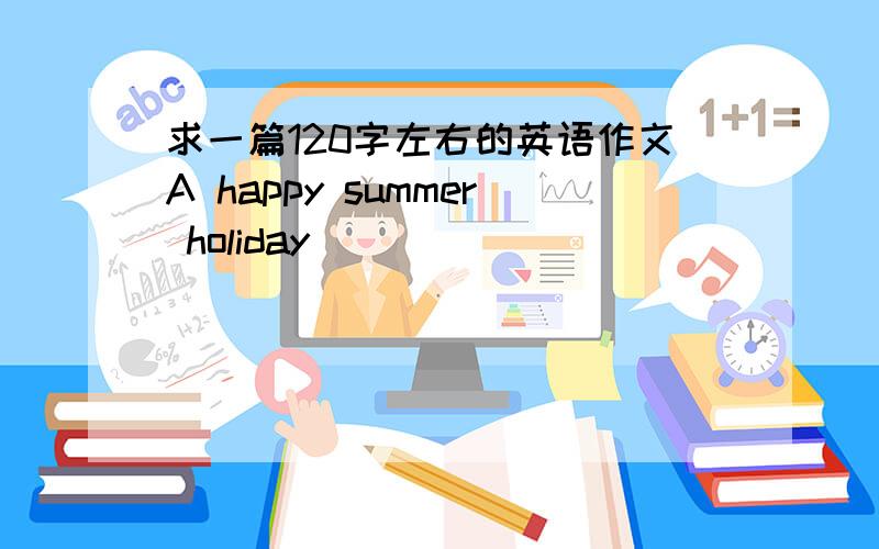 求一篇120字左右的英语作文A happy summer holiday