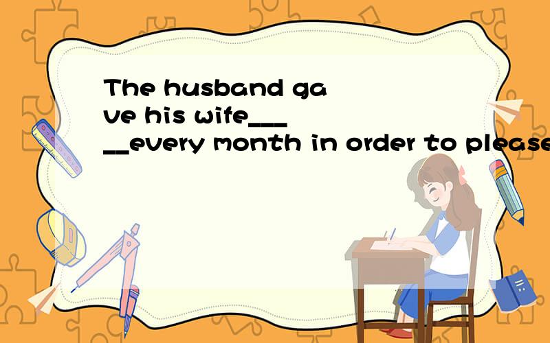 The husband gave his wife_____every month in order to please