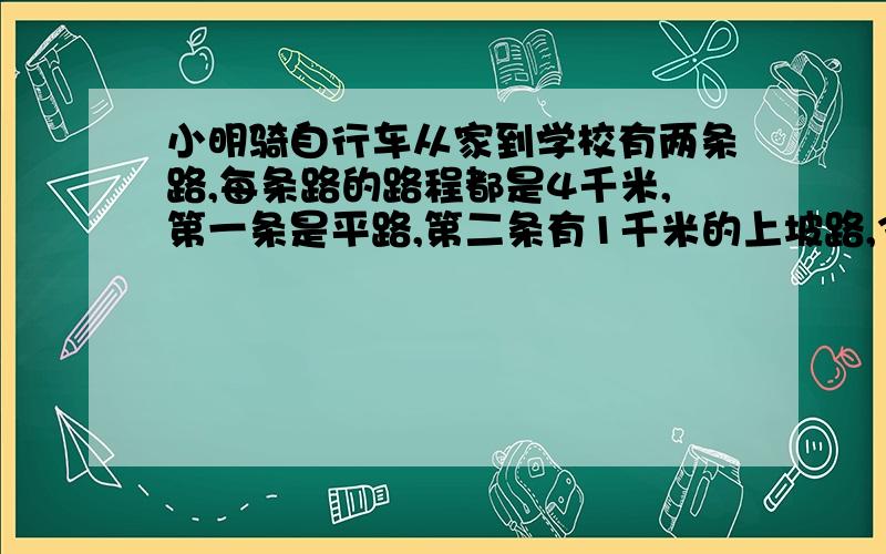 小明骑自行车从家到学校有两条路,每条路的路程都是4千米,第一条是平路,第二条有1千米的上坡路,3千米