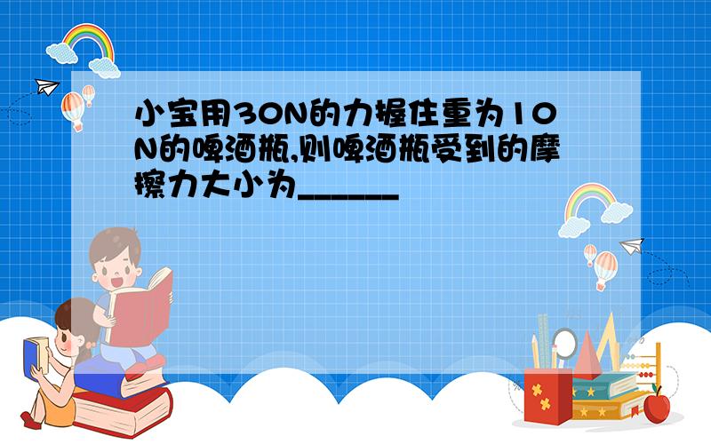 小宝用30N的力握住重为10N的啤酒瓶,则啤酒瓶受到的摩擦力大小为______