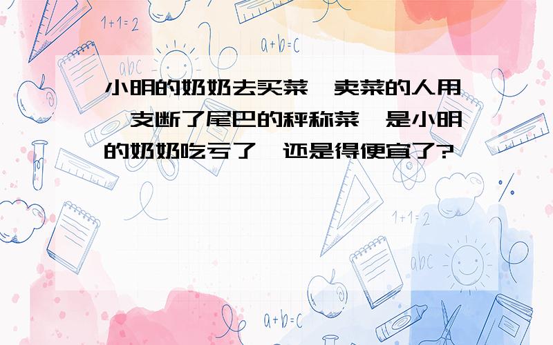 小明的奶奶去买菜,卖菜的人用一支断了尾巴的秤称菜,是小明的奶奶吃亏了,还是得便宜了?