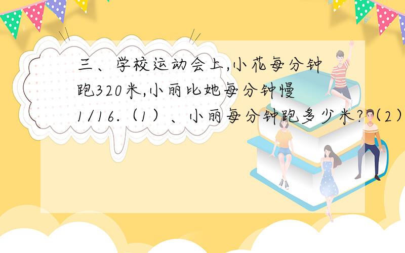 三、学校运动会上,小花每分钟跑320米,小丽比她每分钟慢1/16.（1）、小丽每分钟跑多少米?（2）、如果