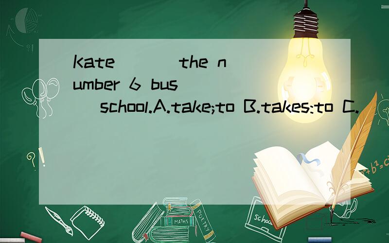 Kate ( ) the number 6 bus ( ) school.A.take;to B.takes:to C.