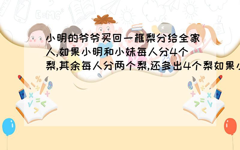 小明的爷爷买回一框梨分给全家人,如果小明和小妹每人分4个梨,其余每人分两个梨,还多出4个梨如果小明一