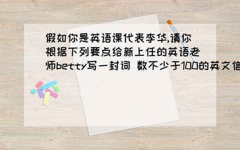 假如你是英语课代表李华,请你根据下列要点给新上任的英语老师betty写一封词 数不少于100的英文信,向她反映同学们的建