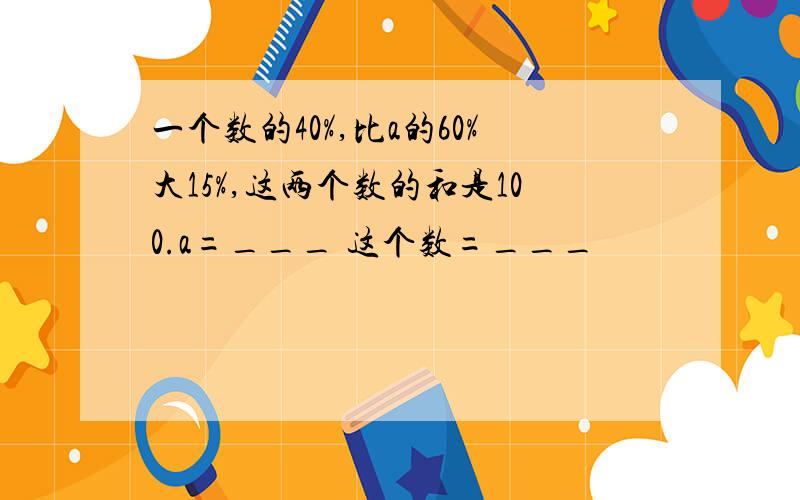 一个数的40%,比a的60%大15%,这两个数的和是100.a=___ 这个数=___