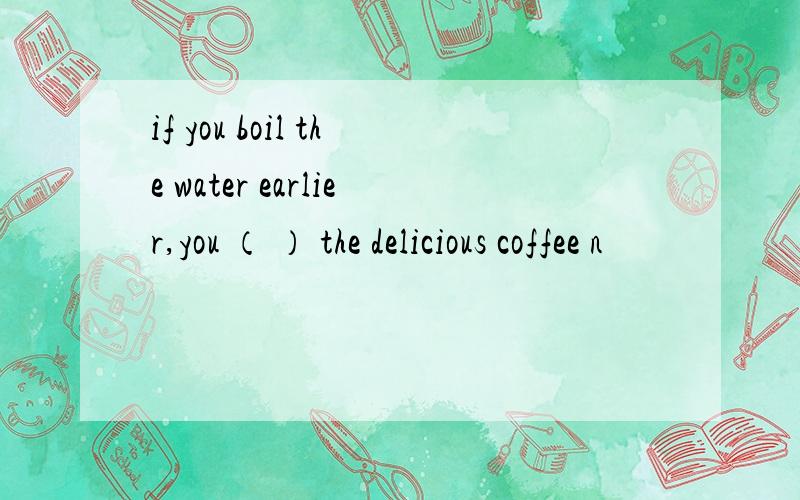 if you boil the water earlier,you （ ） the delicious coffee n