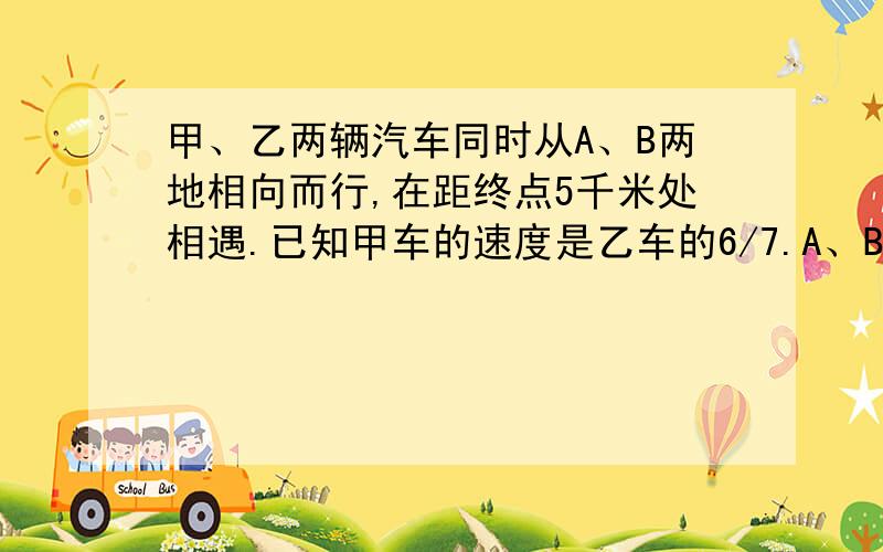 甲、乙两辆汽车同时从A、B两地相向而行,在距终点5千米处相遇.已知甲车的速度是乙车的6/7.A、B两地相距