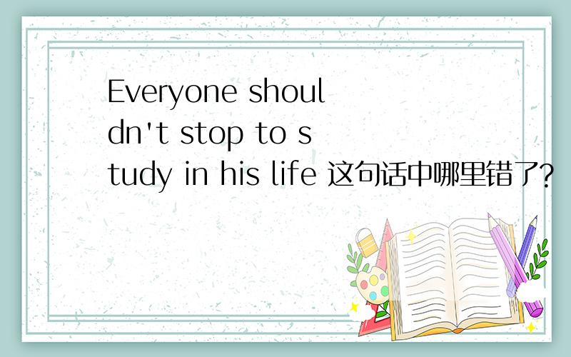 Everyone shouldn't stop to study in his life 这句话中哪里错了?