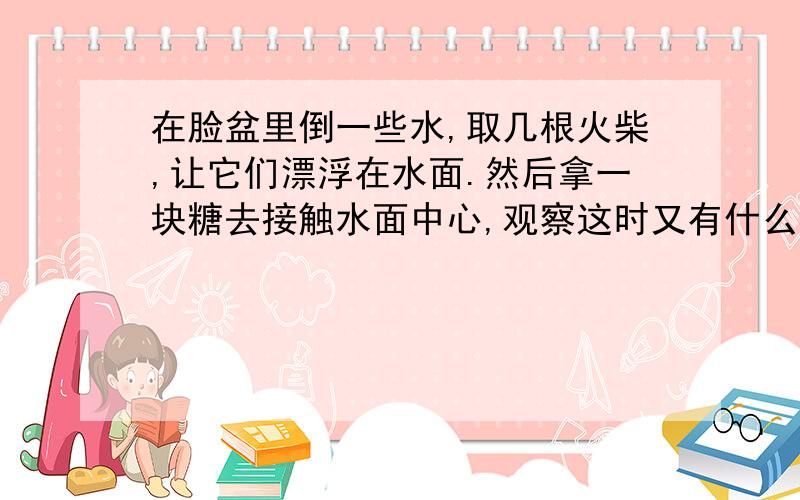 在脸盆里倒一些水,取几根火柴,让它们漂浮在水面.然后拿一块糖去接触水面中心,观察这时又有什么现象发生?解释其中理由.