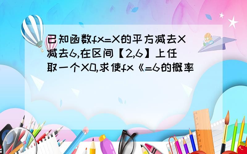 已知函数fx=X的平方减去X减去6,在区间【2,6】上任取一个X0,求使fx《=6的概率