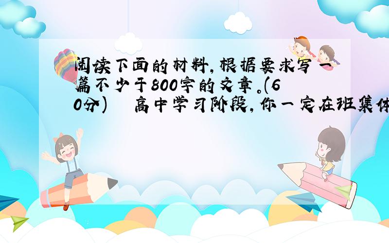 阅读下面的材料，根据要求写一篇不少于800字的文章。(60分) 　　高中学习阶段，你一定在班集体里