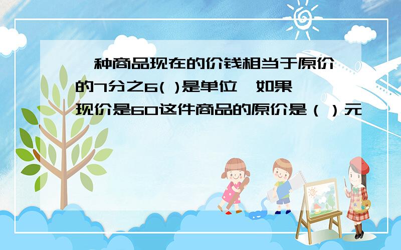 一种商品现在的价钱相当于原价的7分之6( )是单位一如果现价是60这件商品的原价是（）元