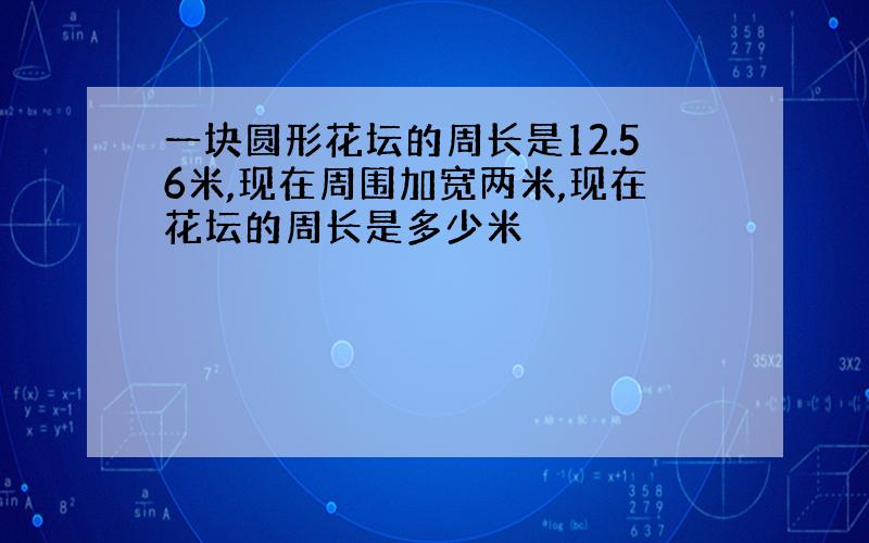 一块圆形花坛的周长是12.56米,现在周围加宽两米,现在花坛的周长是多少米