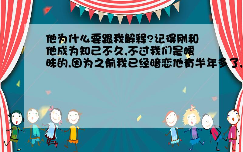 他为什么要跟我解释?记得刚和他成为知己不久,不过我们是暧昧的,因为之前我已经暗恋他有半年多了,后来聊天他感觉到了,问我,