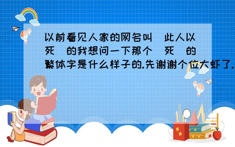 以前看见人家的网名叫(此人以死)的我想问一下那个(死)的繁体字是什么样子的.先谢谢个位大虾了.