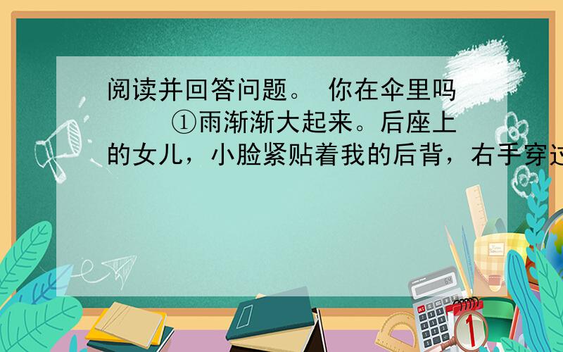 阅读并回答问题。 你在伞里吗 　　①雨渐渐大起来。后座上的女儿，小脸紧贴着我的后背，右手穿过我的胳肢窝，擎着她那把橘红的