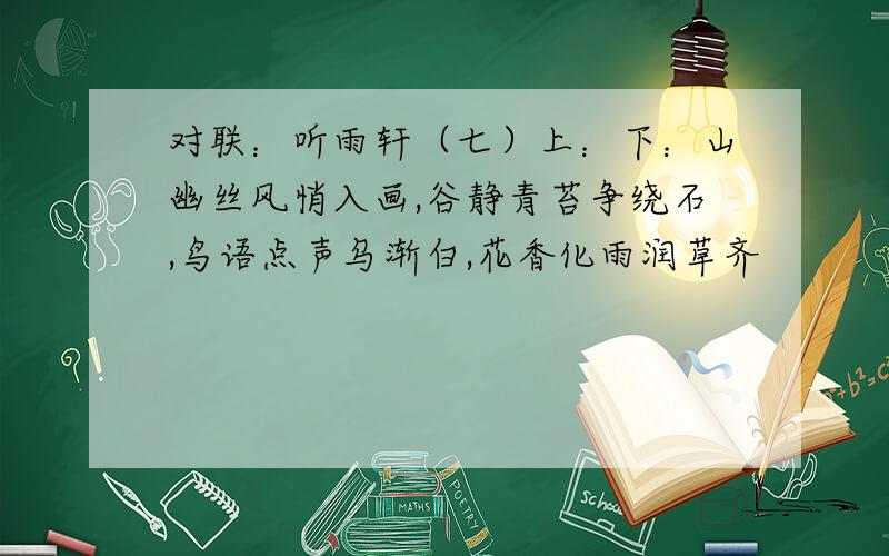 对联：听雨轩（七）上：下：山幽丝风悄入画,谷静青苔争绕石,鸟语点声乌渐白,花香化雨润草齐