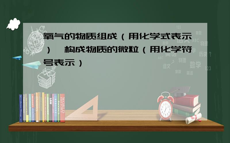 氧气的物质组成（用化学式表示）,构成物质的微粒（用化学符号表示）