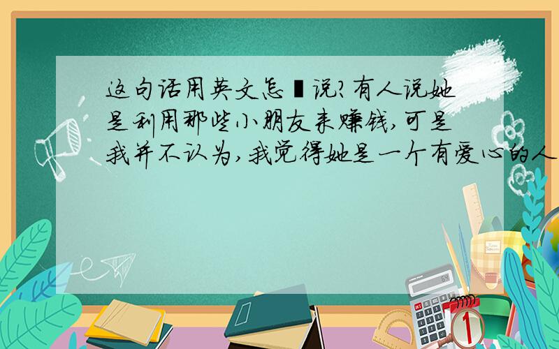 这句话用英文怎麼说?有人说她是利用那些小朋友来赚钱,可是我并不认为,我觉得她是一个有爱心的人.