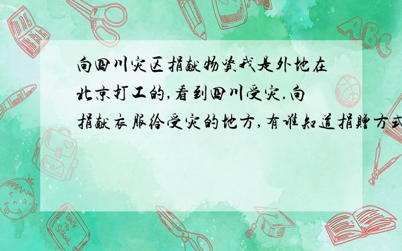 向四川灾区捐献物资我是外地在北京打工的,看到四川受灾.向捐献衣服给受灾的地方,有谁知道捐赠方式.该写什么地址那里收?我在