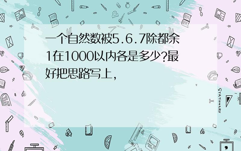 一个自然数被5.6.7除都余1在1000以内各是多少?最好把思路写上,