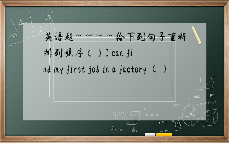 英语题~~~~给下列句子重新排列顺序（）I can find my first job in a factory ()