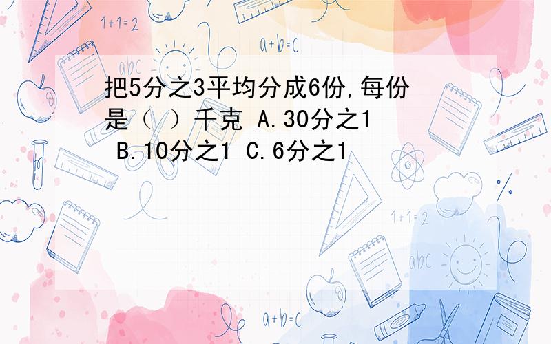 把5分之3平均分成6份,每份是（ ）千克 A.30分之1 B.10分之1 C.6分之1