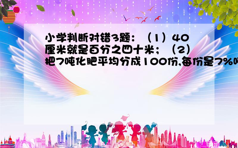 小学判断对错3题：（1）40厘米就是百分之四十米；（2）把7吨化肥平均分成100份,每份是7%吨；.