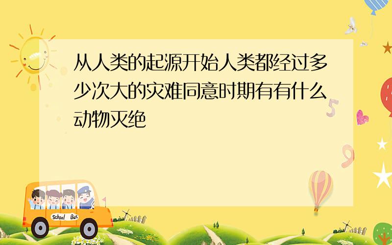 从人类的起源开始人类都经过多少次大的灾难同意时期有有什么动物灭绝