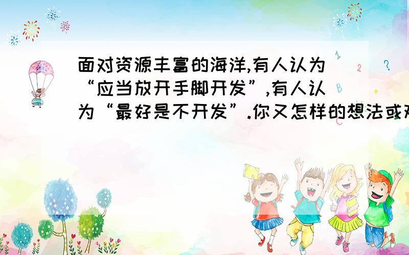 面对资源丰富的海洋,有人认为“应当放开手脚开发”,有人认为“最好是不开发”.你又怎样的想法或观点?