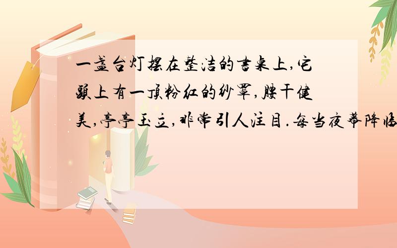 一盏台灯摆在整洁的书桌上,它头上有一顶粉红的纱罩,腰干健美,亭亭玉立,非常引人注目.每当夜幕降临的时候,它便发出银白色的