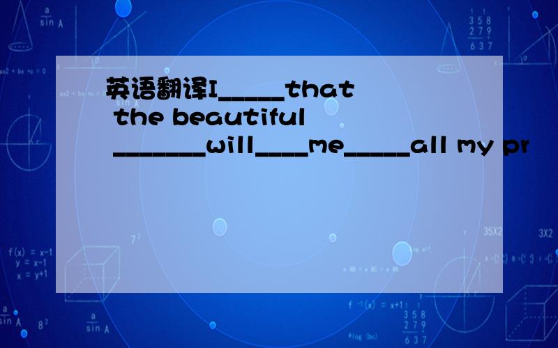 英语翻译I_____that the beautiful _______will____me_____all my pr