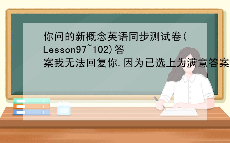 你问的新概念英语同步测试卷(Lesson97~102)答案我无法回复你,因为已选上为满意答案我邮箱lgm1234@163