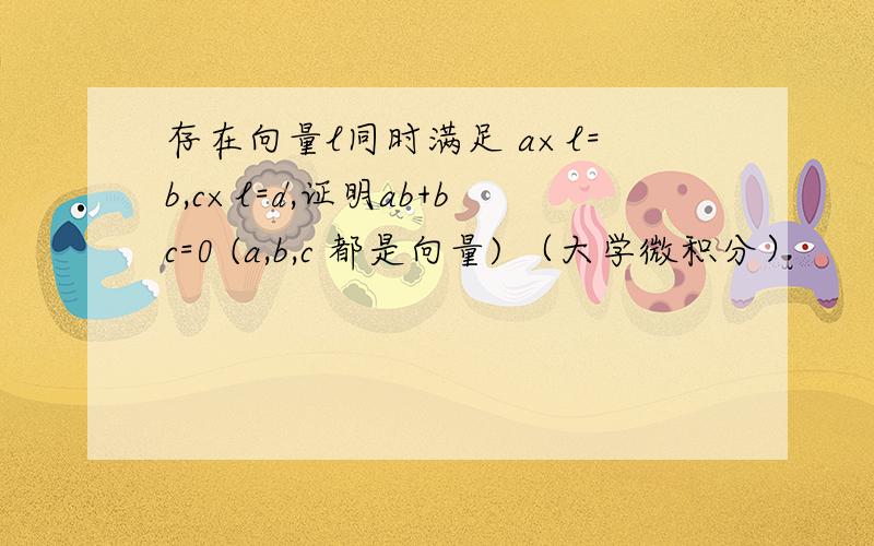 存在向量l同时满足 a×l=b,c×l=d,证明ab+bc=0 (a,b,c 都是向量) （大学微积分）