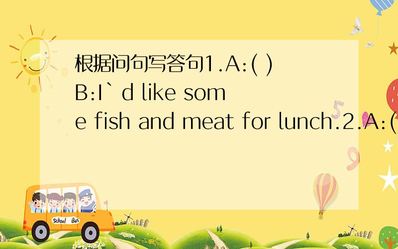 根据问句写答句1.A:( )B:I`d like some fish and meat for lunch.2.A:(