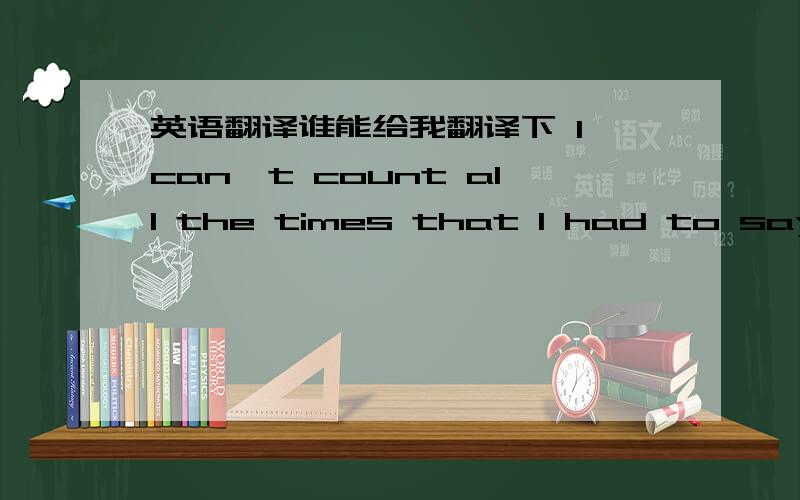 英语翻译谁能给我翻译下 I can't count all the times that I had to say I'