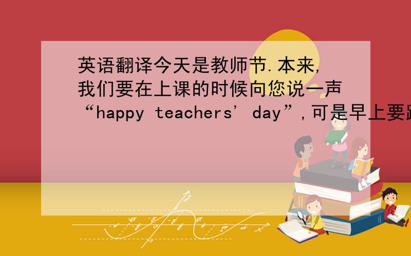 英语翻译今天是教师节.本来,我们要在上课的时候向您说一声“happy teachers' day”,可是早上要跑步,所以