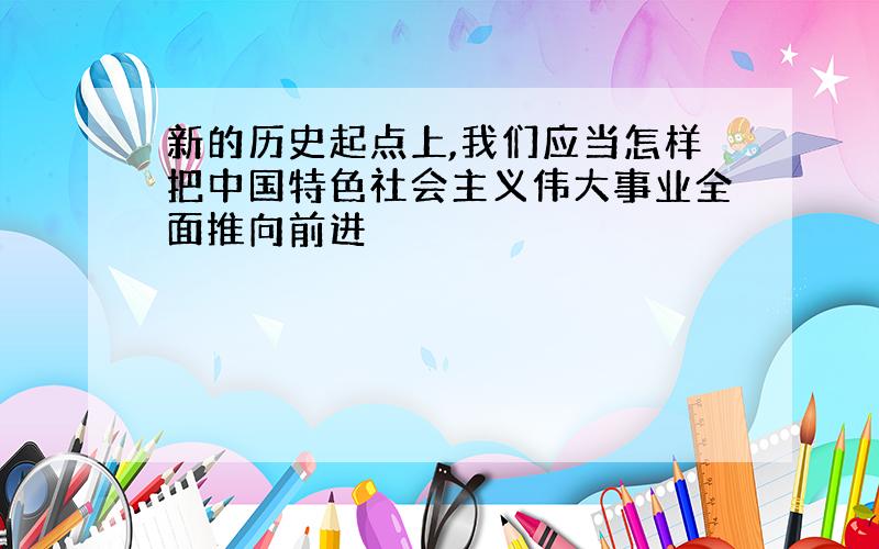 新的历史起点上,我们应当怎样把中国特色社会主义伟大事业全面推向前进