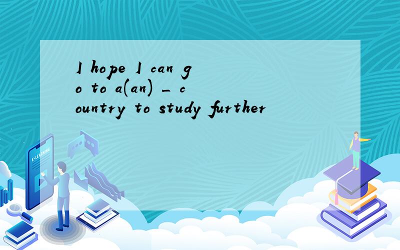 I hope I can go to a(an) _ country to study further