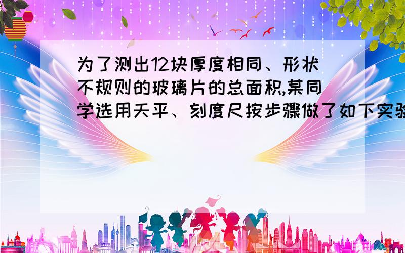 为了测出12块厚度相同、形状不规则的玻璃片的总面积,某同学选用天平、刻度尺按步骤做了如下实验：（玻璃的密度查表可知）